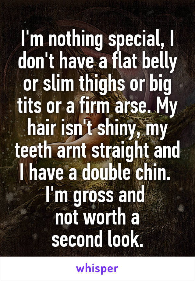 I'm nothing special, I don't have a flat belly or slim thighs or big tits or a firm arse. My hair isn't shiny, my teeth arnt straight and I have a double chin. 
I'm gross and 
not worth a
second look.