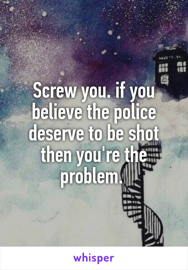 Screw you. if you believe the police deserve to be shot then you're the problem. 