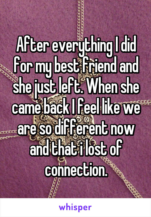 After everything I did for my best friend and she just left. When she came back I feel like we are so different now and that i lost of connection.