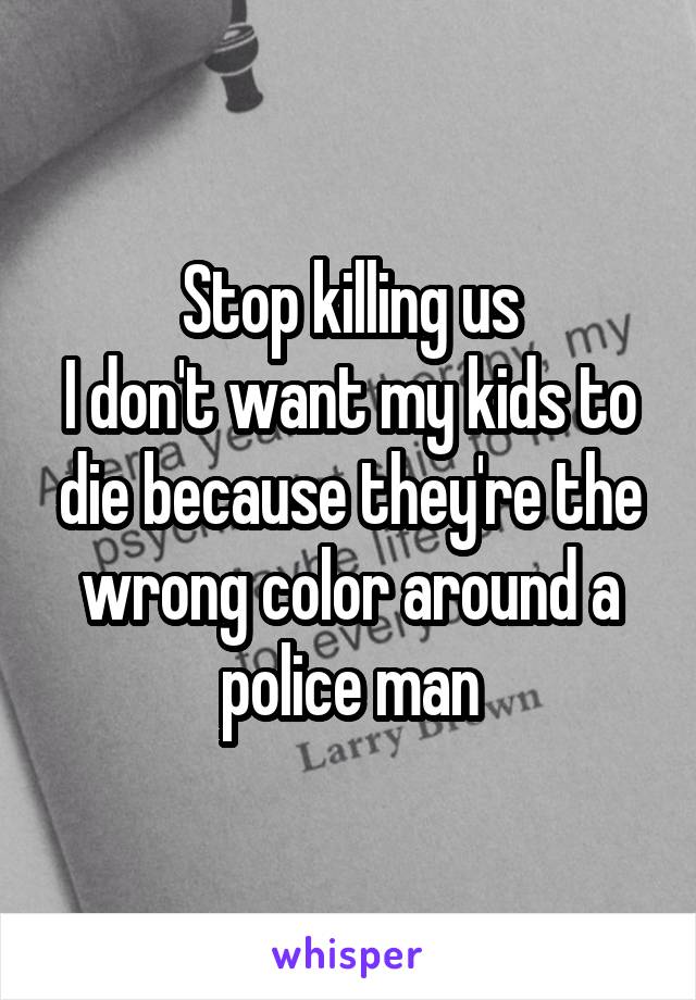 Stop killing us
I don't want my kids to die because they're the wrong color around a police man