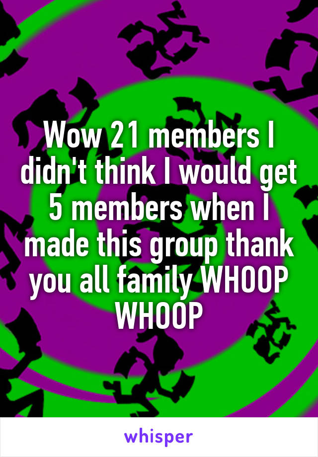 Wow 21 members I didn't think I would get 5 members when I made this group thank you all family WHOOP WHOOP