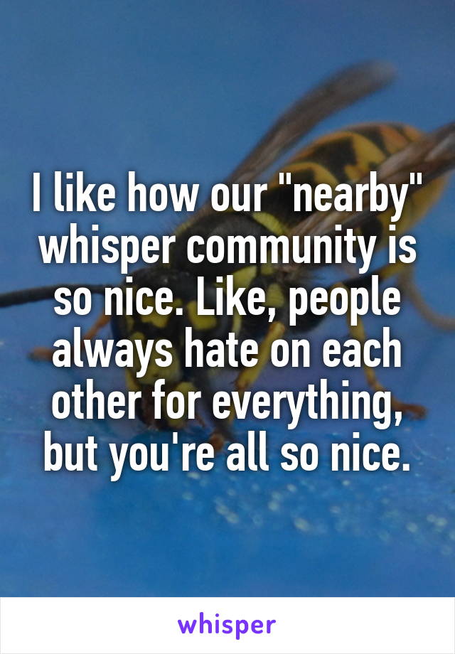 I like how our "nearby" whisper community is so nice. Like, people always hate on each other for everything, but you're all so nice.