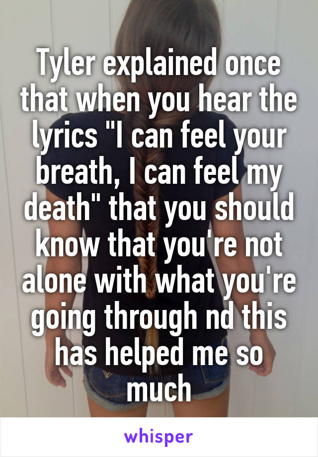 Tyler explained once that when you hear the lyrics "I can feel your breath, I can feel my death" that you should know that you're not alone with what you're going through nd this has helped me so much