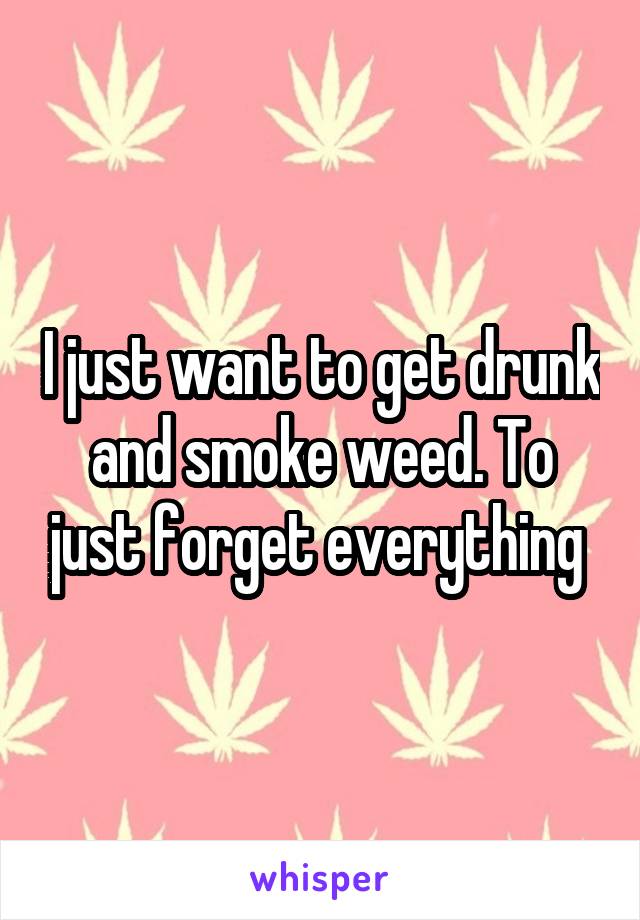 I just want to get drunk and smoke weed. To just forget everything 