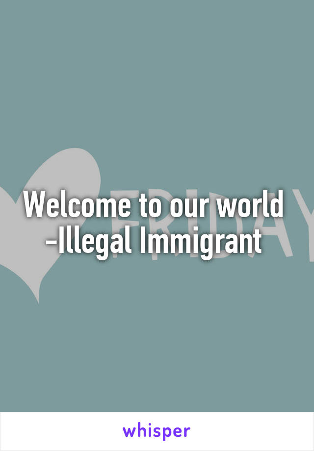 Welcome to our world 
-Illegal Immigrant 