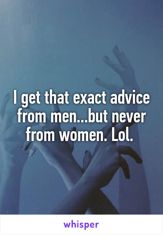 I get that exact advice from men...but never from women. Lol. 