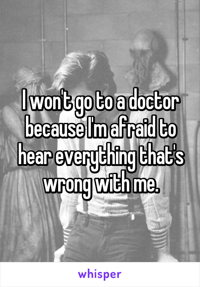I won't go to a doctor because I'm afraid to hear everything that's wrong with me.