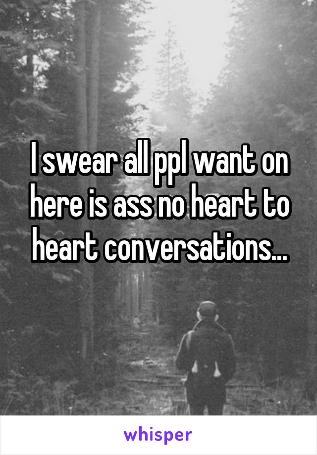 I swear all ppl want on here is ass no heart to heart conversations...
