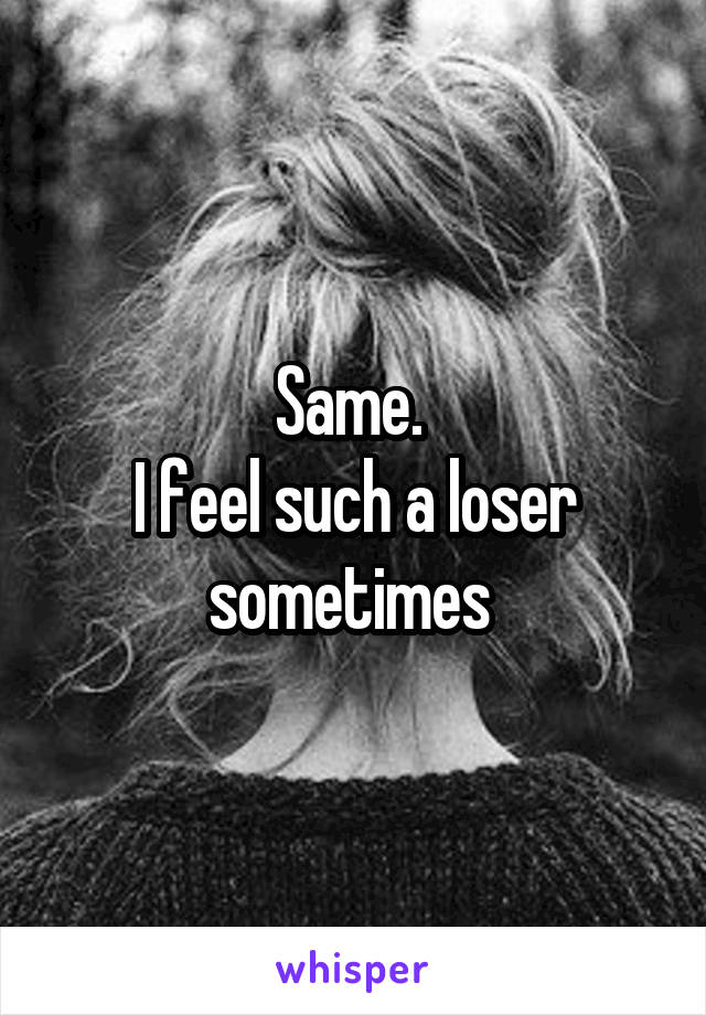 Same. 
I feel such a loser sometimes 