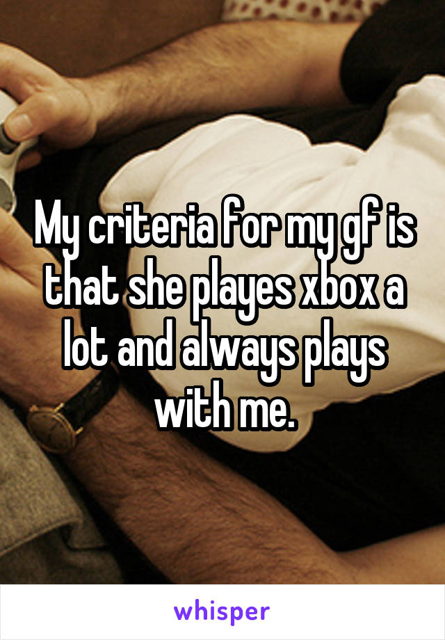 My criteria for my gf is that she playes xbox a lot and always plays with me.