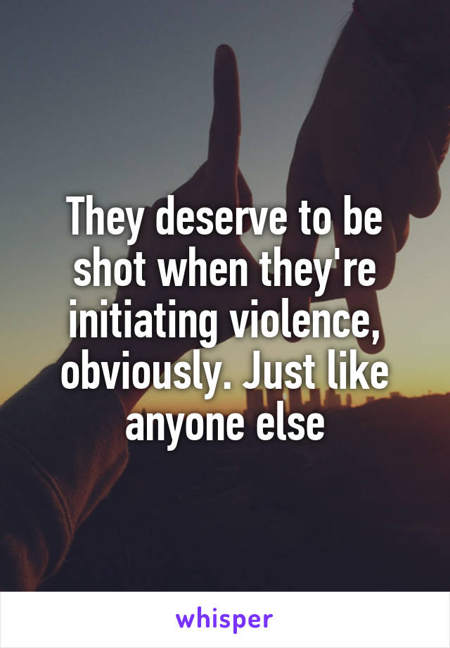 They deserve to be shot when they're initiating violence, obviously. Just like anyone else