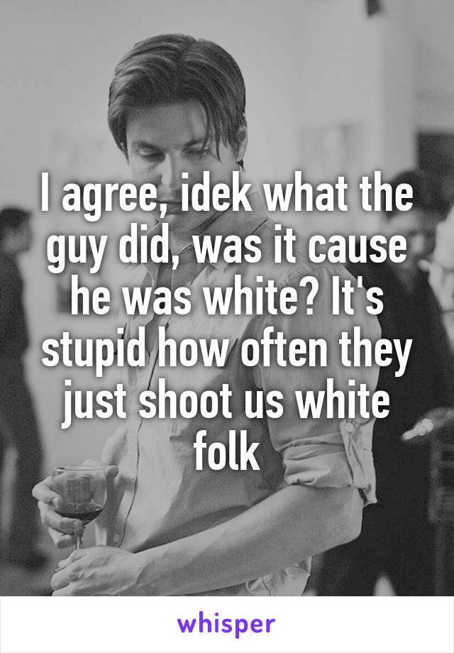 I agree, idek what the guy did, was it cause he was white? It's stupid how often they just shoot us white folk