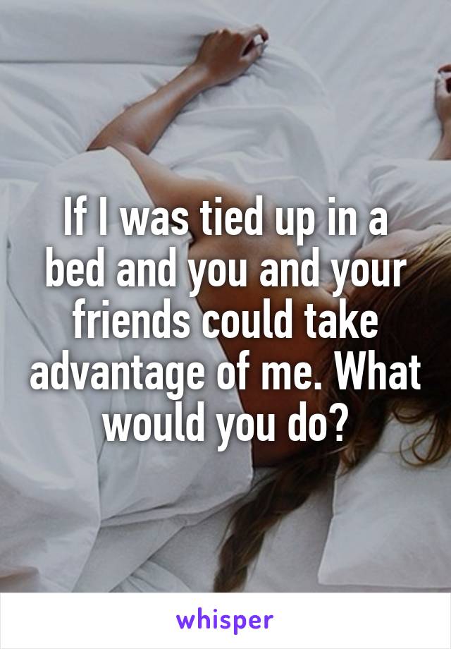 If I was tied up in a bed and you and your friends could take advantage of me. What would you do?