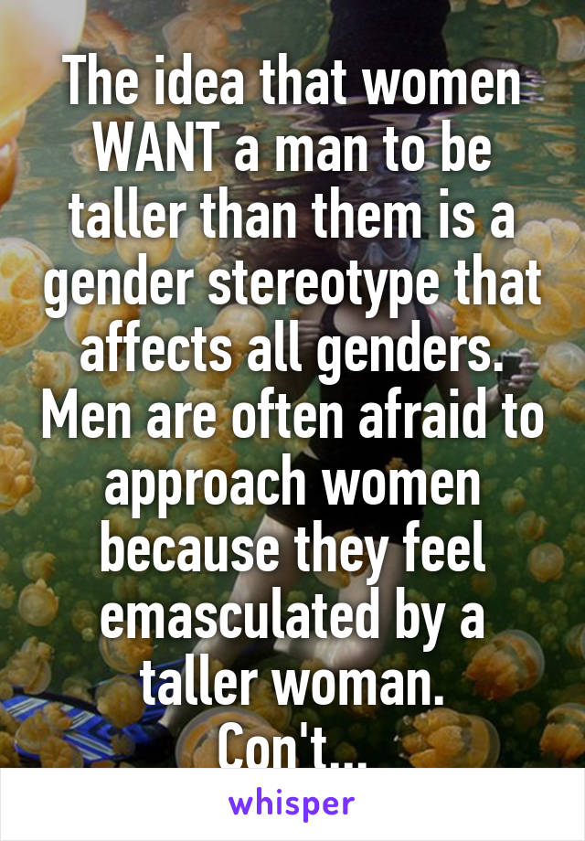 The idea that women WANT a man to be taller than them is a gender stereotype that affects all genders. Men are often afraid to approach women because they feel emasculated by a taller woman.
Con't...