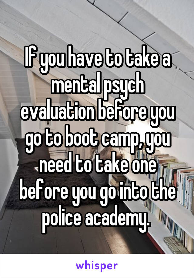 If you have to take a mental psych evaluation before you go to boot camp, you need to take one before you go into the police academy. 
