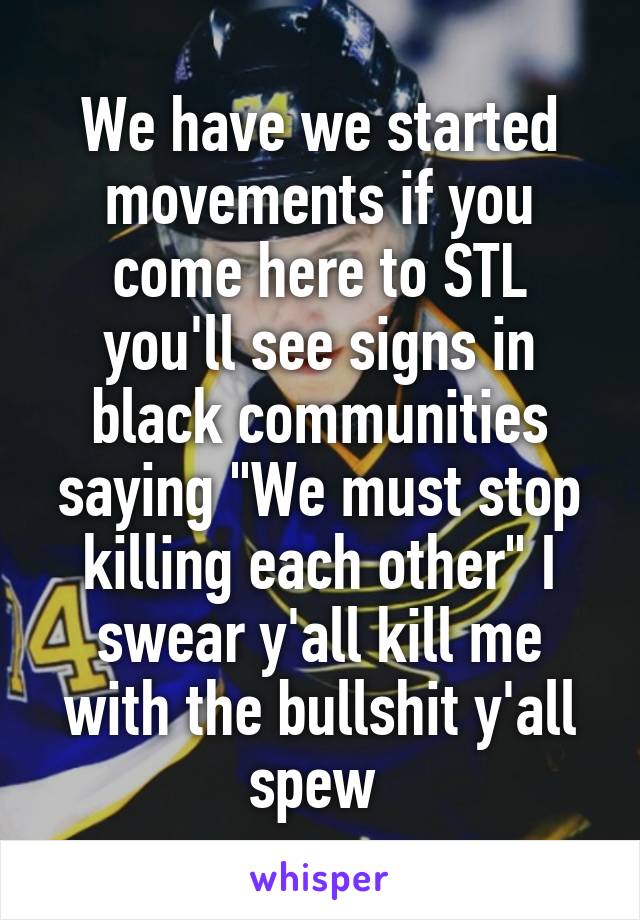We have we started movements if you come here to STL you'll see signs in black communities saying "We must stop killing each other" I swear y'all kill me with the bullshit y'all spew 
