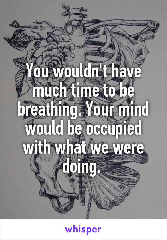 You wouldn't have much time to be breathing. Your mind would be occupied with what we were doing. 