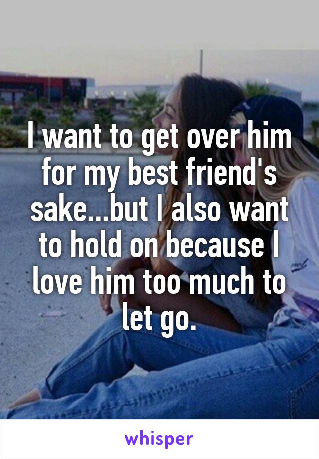I want to get over him for my best friend's sake...but I also want to hold on because I love him too much to let go.