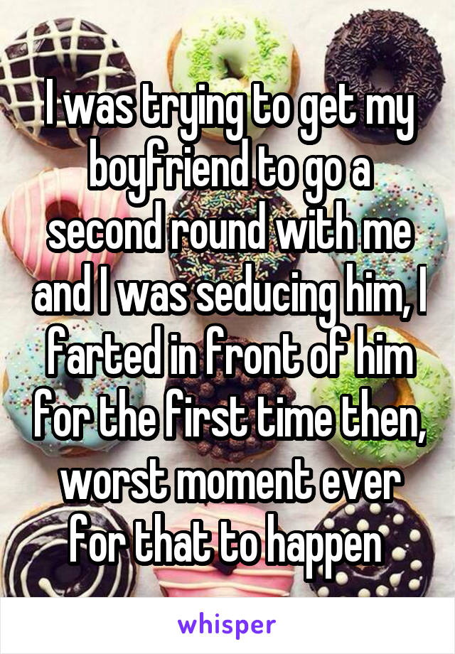 I was trying to get my boyfriend to go a second round with me and I was seducing him, I farted in front of him for the first time then, worst moment ever for that to happen 