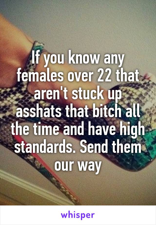 If you know any females over 22 that aren't stuck up asshats that bitch all the time and have high standards. Send them our way