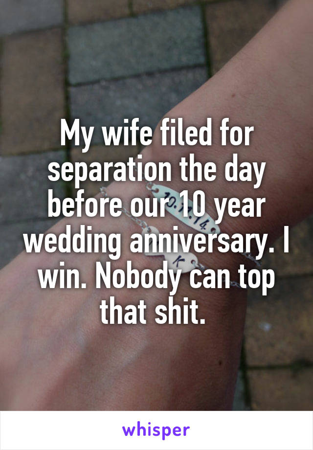 My wife filed for separation the day before our 10 year wedding anniversary. I win. Nobody can top that shit. 