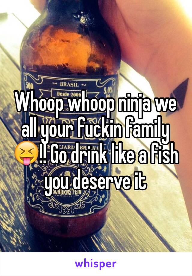 Whoop whoop ninja we all your fuckin family 😝!! Go drink like a fish you deserve it 