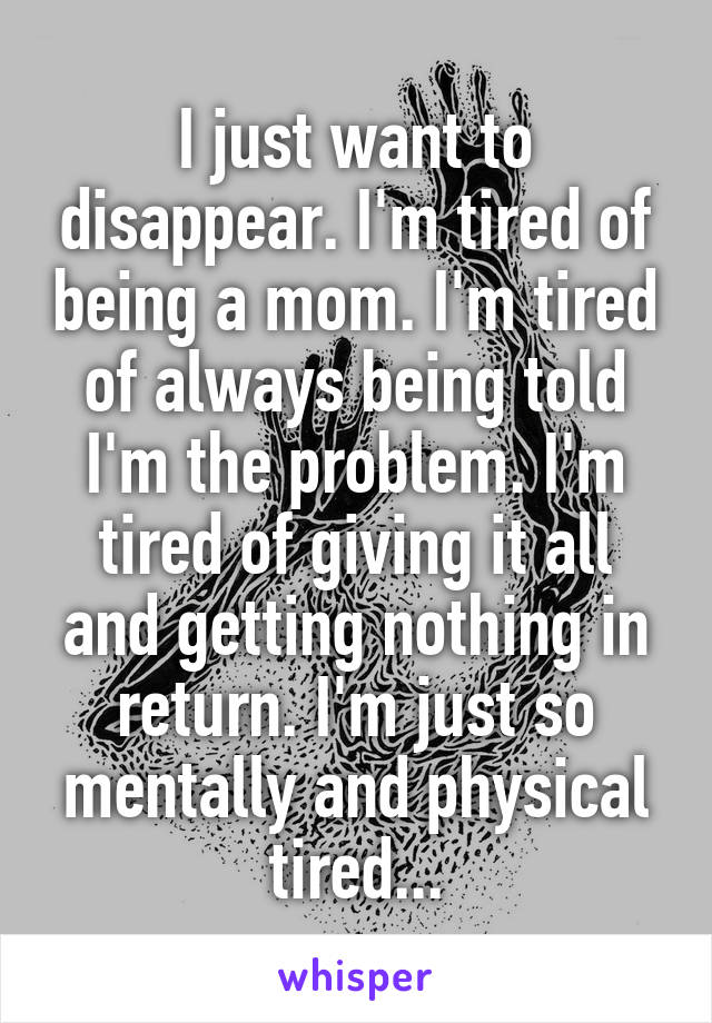 I just want to disappear. I'm tired of being a mom. I'm tired of always being told I'm the problem. I'm tired of giving it all and getting nothing in return. I'm just so mentally and physical tired...