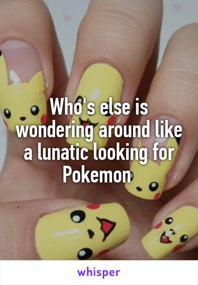 Who's else is wondering around like a lunatic looking for Pokemon 