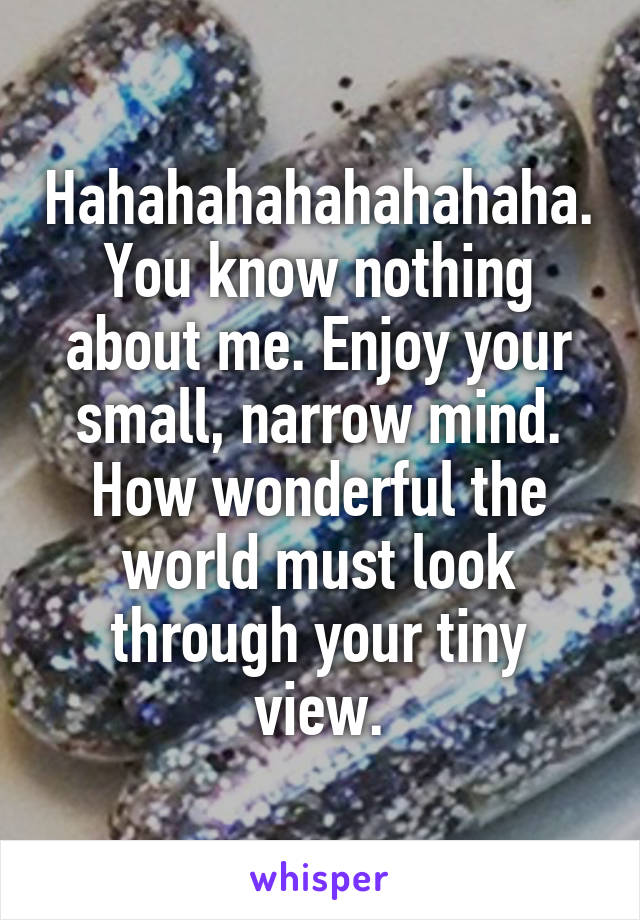 Hahahahahahahahaha. You know nothing about me. Enjoy your small, narrow mind. How wonderful the world must look through your tiny view.