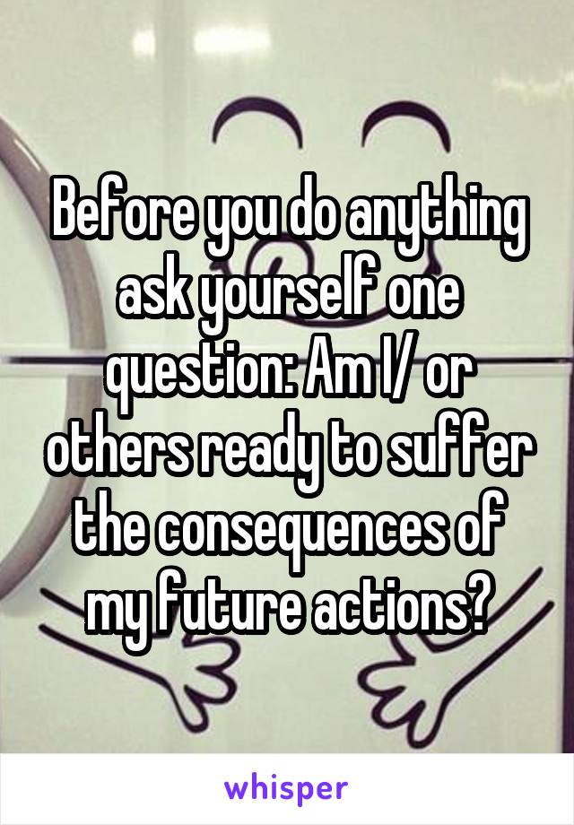 Before you do anything ask yourself one question: Am I/ or others ready to suffer the consequences of my future actions?