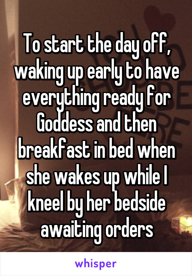 To start the day off, waking up early to have everything ready for Goddess and then breakfast in bed when she wakes up while I kneel by her bedside awaiting orders