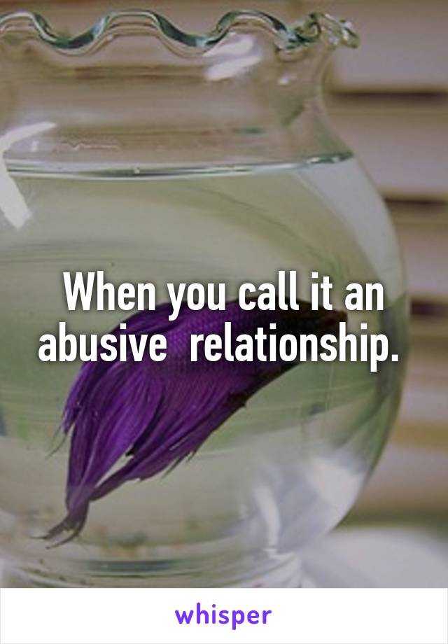 When you call it an abusive  relationship. 