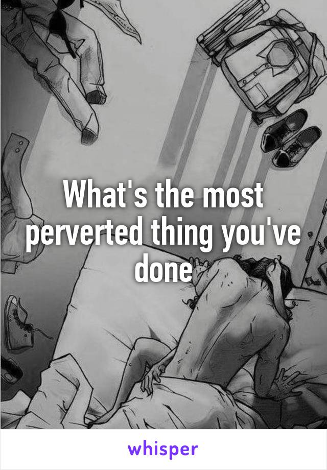 What's the most perverted thing you've done