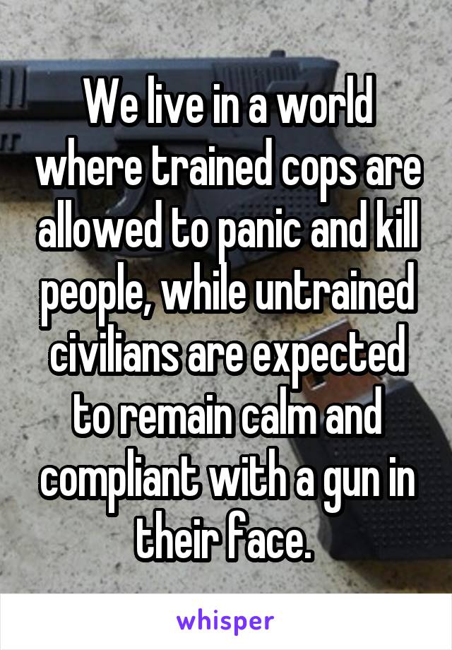 We live in a world where trained cops are allowed to panic and kill people, while untrained civilians are expected to remain calm and compliant with a gun in their face. 