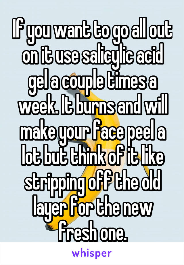 If you want to go all out on it use salicylic acid gel a couple times a week. It burns and will make your face peel a lot but think of it like stripping off the old layer for the new fresh one.