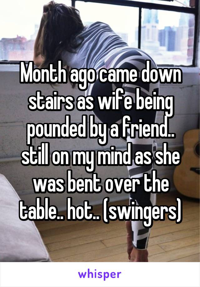 Month ago came down stairs as wife being pounded by a friend.. still on my mind as she was bent over the table.. hot.. (swingers)
