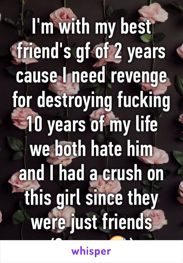 I'm with my best friend's gf of 2 years cause I need revenge for destroying fucking 10 years of my life 
we both hate him
and I had a crush on this girl since they were just friends
(3 years😅)