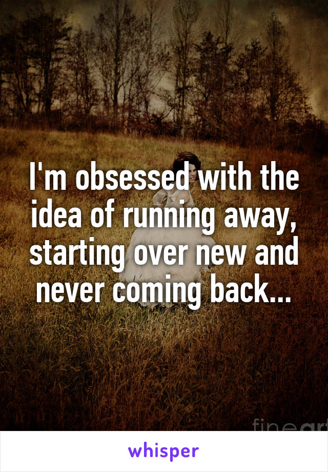 I'm obsessed with the idea of running away, starting over new and never coming back...