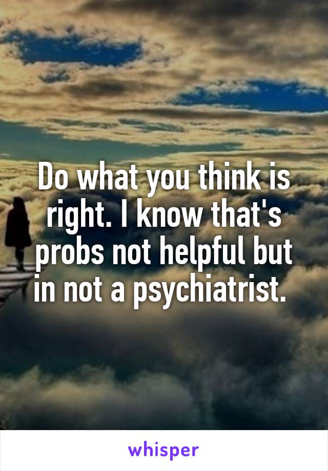 Do what you think is right. I know that's probs not helpful but in not a psychiatrist. 