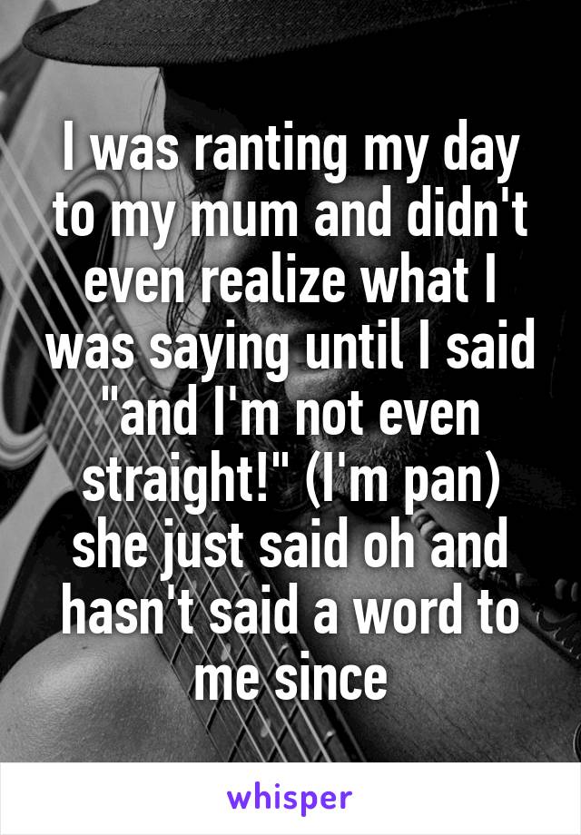I was ranting my day to my mum and didn't even realize what I was saying until I said "and I'm not even straight!" (I'm pan) she just said oh and hasn't said a word to me since