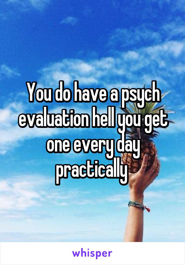 You do have a psych evaluation hell you get one every day practically 