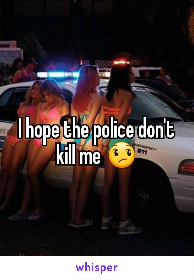 I hope the police don't kill me 😞