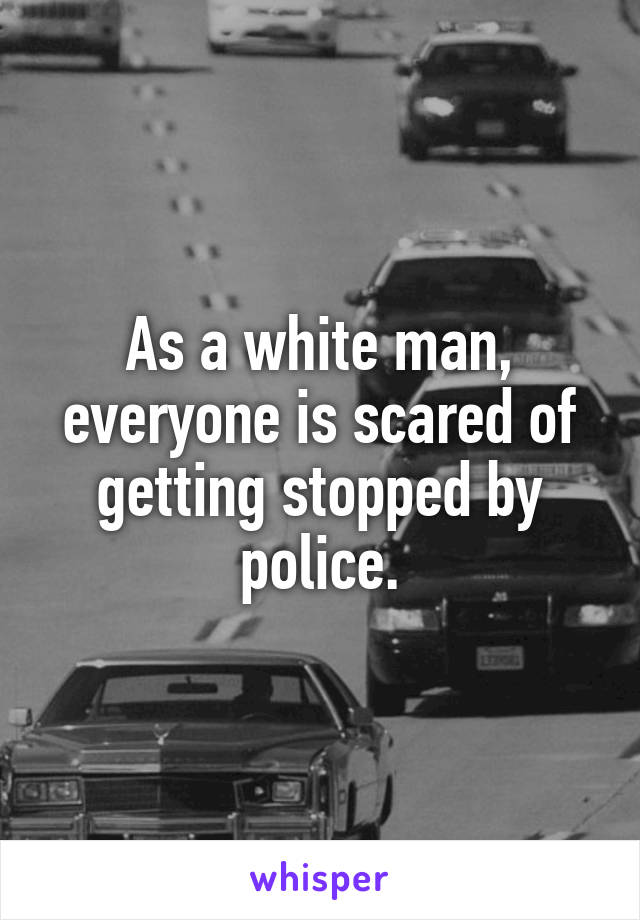 As a white man, everyone is scared of getting stopped by police.