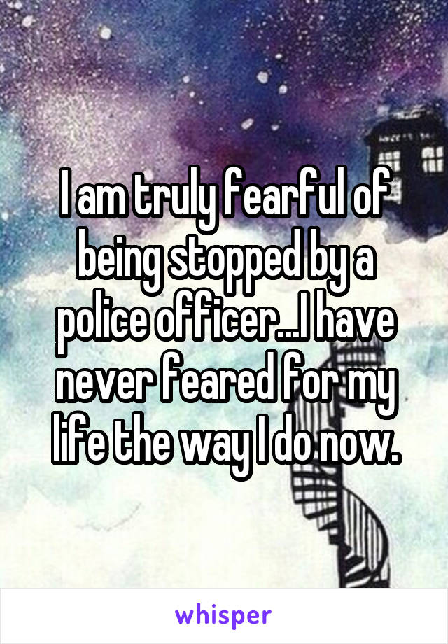 I am truly fearful of being stopped by a police officer...I have never feared for my life the way I do now.