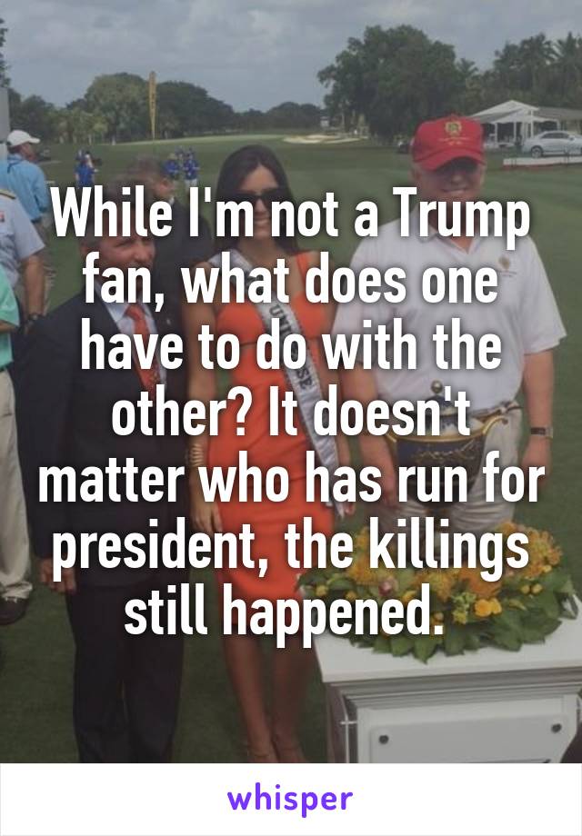 While I'm not a Trump fan, what does one have to do with the other? It doesn't matter who has run for president, the killings still happened. 