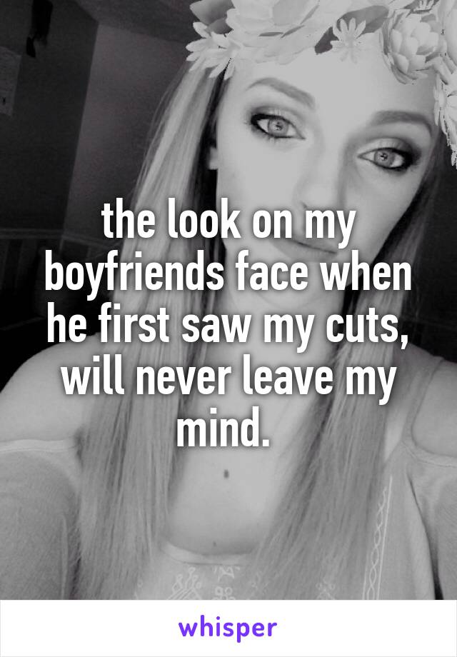 the look on my boyfriends face when he first saw my cuts, will never leave my mind. 