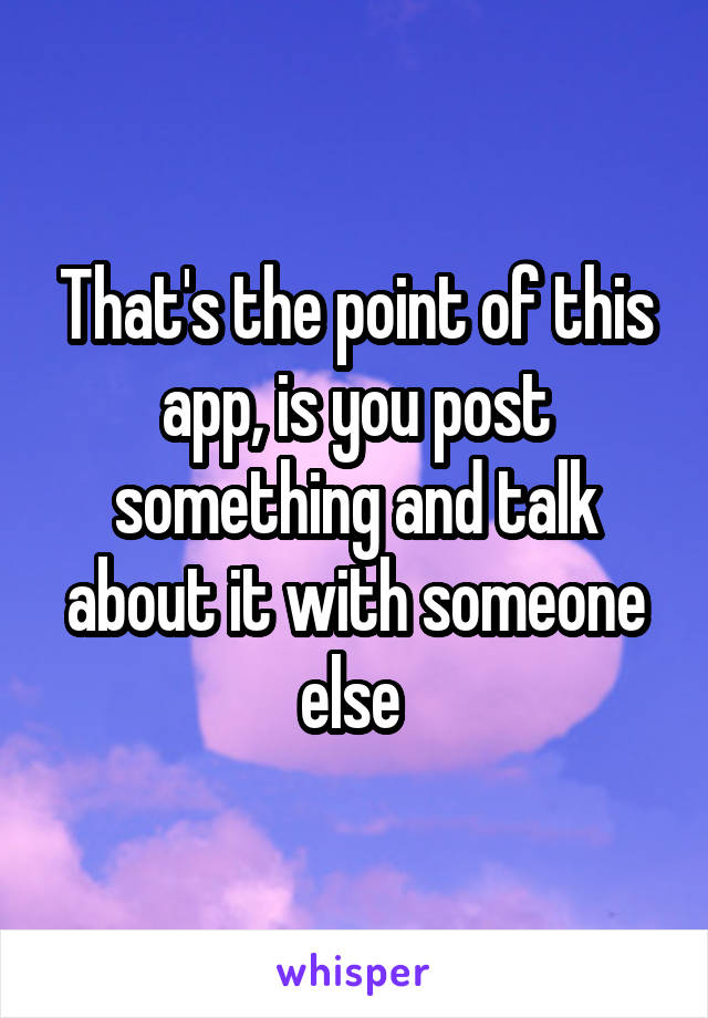 That's the point of this app, is you post something and talk about it with someone else 