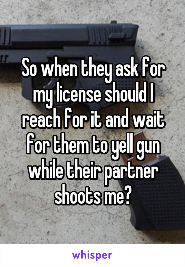 So when they ask for my license should I reach for it and wait for them to yell gun while their partner shoots me?