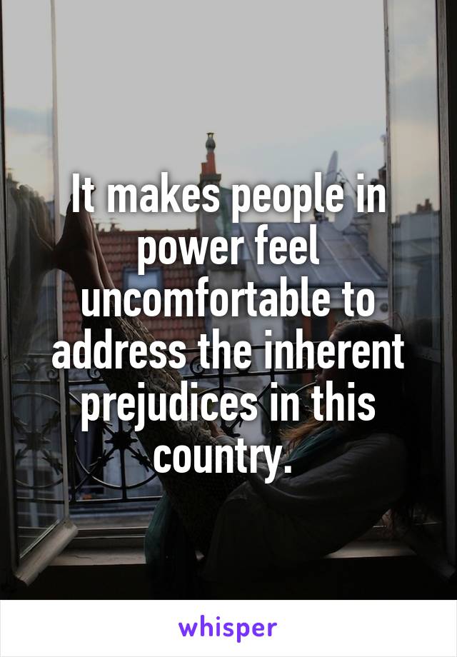 It makes people in power feel uncomfortable to address the inherent prejudices in this country. 