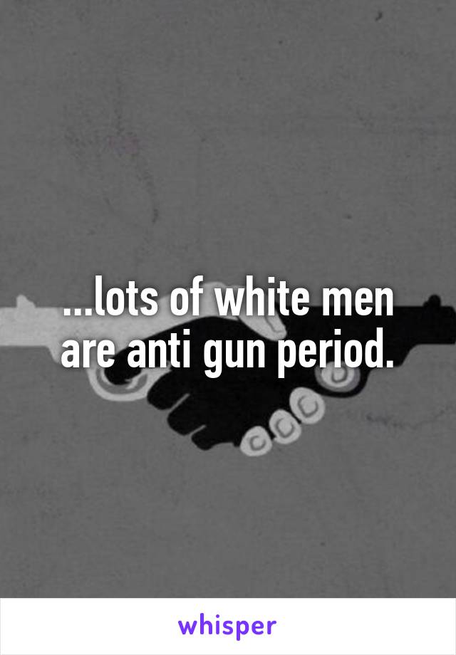 ...lots of white men are anti gun period.